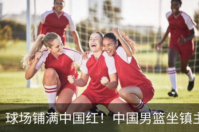 球场铺满中国红！中国男篮坐镇主场迎战日本，杨瀚森归队说不紧张