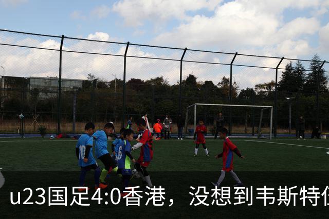 u23国足4:0香港，没想到韦斯特伍德这样说，国足不重用这几人可惜